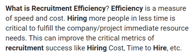 How To Improve Your Hiring Efficiency With These 5 Tips Whether it’s to replace a promoted or departing employee or to staff a new department it’s always better to keep your hiring efficiency at the highest level. Many times this is hard to until someone else points it out for you. Unfortunately, if you are a hiring manager or recruitment officer, it’s your job to recognize these issues and fix them yourself. You can’t just ask the executive team for insight, but for the most part you a e on your own. So, we've got five tips that you can do to help make your hiring practices more efficient. Non-traditional Interviews Many times, this is the way a typical interview will go: You enter the room. Around you, there’s several candidates. It’s hiring season, and you would love to get through the initial interview by doing a group interview of 5 or 6 applicants each. This, on its own, can be quite efficient. But there’s more you can do so you can get a wider reach of applicants for your company. Apparently, there are other people who could benefit from an online or phone call interview. For some people who could be living a few states away, getting through you via an online interview might be the best way for you to get the best applicant before the competition keeps them. Beware of the Sacred Cow Hunt This one isn’t just a problem in the HR department. Every employee from the executives to the front desk benefit from avoiding sacred cows. sacred cows are the pointless rituals you do that are better off scrapped. Below are the descriptions: ● Meeting Cow - doing too frequent meetings ● Paper Cow - signing, writing, or printing unnecessary paper documents ● Speed Cow - having too many deadlines It should be worth noting that sacred cows tend to be a bit harder to detect, especially if you are the one who set them up in the first place. However, a good analysis of your hiring approach will show you whether a particular step is vital or a sacred cow. Demonstrations of Abilities This one is obvious, but it has an extra, hidden bonus for the company. For one, a good test for demonstrating ability in many positions will help you decide if the new recruit can prove they can do what they talk about in their resume. This is great in most manufacturing jobs, but it also works in others, such as programming and hospitality. The other is the way potential applicants perceive your company before applying. Having education available to them before, can show them that they will be wasting their time if they apply in your company without knowing a thing. Interns Another important part of choosing good hires is to set up a good internship process. By having interns, you can cheaply train your own personnel into specialized positions despite their current lack of experience. By the time they reapply to your company for a job, they’ll know how the process works in your company and easily integrate with the corporate culture. This also helps you to know if someone is a good fit for your company’s culture. It gives you the opportunity to know if current employees could get along well with this person, or if they could be a nuisance for everyone. Ask Around Lastly, you should do what a good, self-respecting hiring manager or recruitment officer should do. One of the most important steps in your hiring process should be the interview between you and your own employees. Since they are the ones who work on the position you’re trying to fill, there’s no one else who knows better than them. When you do this, you should try to find out exactly what characteristics they are looking for in a new recruit. Answers may vary, but they will definitely appreciate it if you can find them someone that they think fits with the team. It won’t just increase team unity and productivity, it will also increase morale. All of these three are what really make your hiring process a success. Analysis is Key Now, following all these tips will never help if you do not work on analyzing every step of your hiring process. You might be doing many of these already, and are just missing a key part of the process. A good understanding of how every single part of your team and company works is always vital for a successful hiring practice.